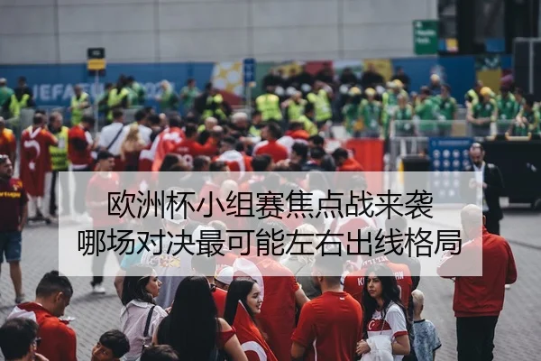 欧洲杯小组赛焦点战来袭 哪场对决最可能左右出线格局