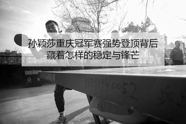 孙颖莎重庆冠军赛强势登顶背后 藏着怎样的稳定与锋芒