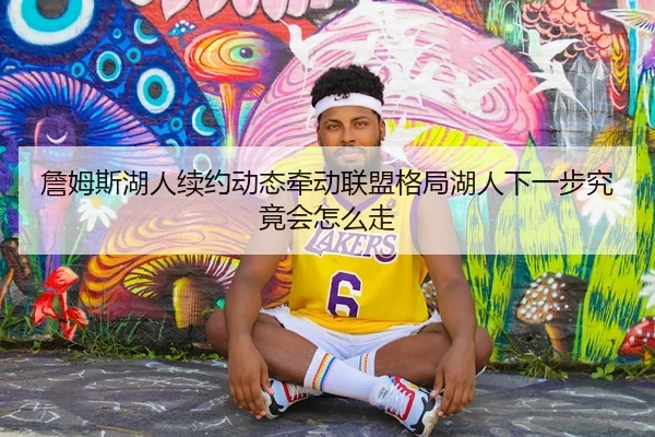 詹姆斯湖人续约动态牵动联盟格局湖人下一步究竟会怎么走